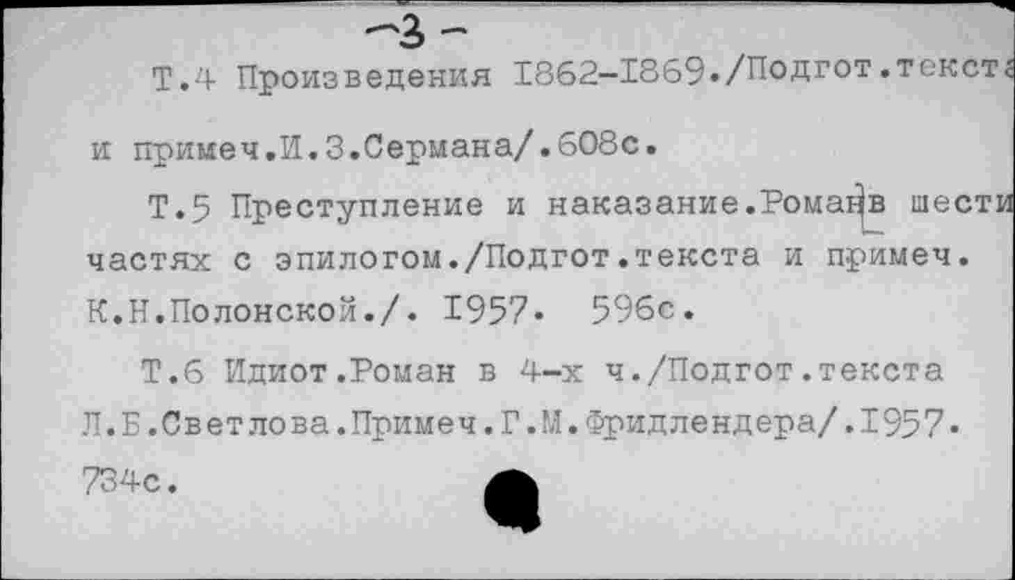 ﻿Т.4 Произведения 1862—1869./Подгот.текст и примеч.И.З.Сермана/.608с.
Т.5 Преступление и наказание.Ромайв шест! частях с эпилогом./Подгот.текста и примеч. К.Н.Полонской./. 1957» 596с.
Т.6 Идиот.Роман в 4-х ч./Подгот.текста Л. Б.Светлова.Примеч.Г.М.Фридлендера/.1957« 734с.	А